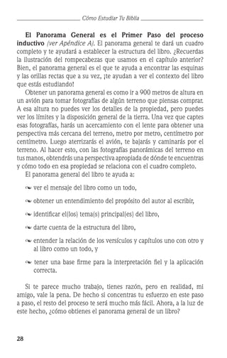 28
Cómo Estudiar Tu Biblia
	 El Panorama General es el Primer Paso del proceso
inductivo (ver Apéndice A). El panorama general te dará un cuadro
completo y te ayudará a establecer la estructura del libro. ¿Recuerdas
la ilustración del rompecabezas que usamos en el capítulo anterior?
Bien, el panorama general es el que te ayuda a encontrar las esquinas
y las orillas rectas que a su vez, ¡te ayudan a ver el contexto del libro
que estás estudiando!
	 Obtener un panorama general es como ir a 900 metros de altura en
un avión para tomar fotografías de algún terreno que piensas comprar.
A esa altura no puedes ver los detalles de la propiedad, pero puedes
ver los límites y la disposición general de la tierra. Una vez que captes
esas fotografías, harás un acercamiento con el lente para obtener una
perspectiva más cercana del terreno, metro por metro, centímetro por
centímetro. Luego aterrizarás el avión, te bajarás y caminarás por el
terreno. Al hacer esto, con las fotografías panorámicas del terreno en
tus manos, obtendrás una perspectiva apropiada de dónde te encuentras
y cómo todo en esa propiedad se relaciona con el cuadro completo.
	 El panorama general del libro te ayuda a:
	  ver el mensaje del libro como un todo,
	  obtener un entendimiento del propósito del autor al escribir,
	  identificar el(los) tema(s) principal(es) del libro,
	  darte cuenta de la estructura del libro,
 entender la relación de los versículos y capítulos uno con otro y
al libro como un todo, y
 tener una base firme para la interpretación fiel y la aplicación
correcta.
	 Si te parece mucho trabajo, tienes razón, pero en realidad, mi
amigo, vale la pena. De hecho si concentras tu esfuerzo en este paso
a paso, el resto del proceso te será mucho más fácil. Ahora, a la luz de
este hecho, ¿cómo obtienes el panorama general de un libro?
 