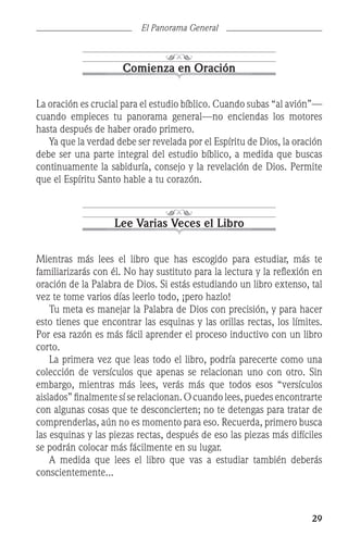 29
El Panorama General
Comienza en Oración
La oración es crucial para el estudio bíblico. Cuando subas “al avión”—
cuando empieces tu panorama general—no enciendas los motores
hasta después de haber orado primero.
	 Ya que la verdad debe ser revelada por el Espíritu de Dios, la oración
debe ser una parte integral del estudio bíblico, a medida que buscas
continuamente la sabiduría, consejo y la revelación de Dios. Permite
que el Espíritu Santo hable a tu corazón.
Lee Varias Veces el Libro
Mientras más lees el libro que has escogido para estudiar, más te
familiarizarás con él. No hay sustituto para la lectura y la reflexión en
oración de la Palabra de Dios. Si estás estudiando un libro extenso, tal
vez te tome varios días leerlo todo, ¡pero hazlo!
	 Tu meta es manejar la Palabra de Dios con precisión, y para hacer
esto tienes que encontrar las esquinas y las orillas rectas, los límites.
Por esa razón es más fácil aprender el proceso inductivo con un libro
corto.
	 La primera vez que leas todo el libro, podría parecerte como una
colección de versículos que apenas se relacionan uno con otro. Sin
embargo, mientras más lees, verás más que todos esos “versículos
aislados” finalmente sí se relacionan. O cuando lees, puedes encontrarte
con algunas cosas que te desconcierten; no te detengas para tratar de
comprenderlas, aún no es momento para eso. Recuerda, primero busca
las esquinas y las piezas rectas, después de eso las piezas más difíciles
se podrán colocar más fácilmente en su lugar.
	 A medida que lees el libro que vas a estudiar también deberás
conscientemente...
 
