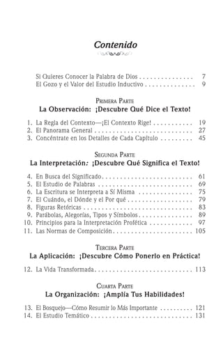 Contenido
		 Si Quieres Conocer la Palabra de Dios 	
. . . . . . . . . . . . . . .	 7
		 El Gozo y el Valor del Estudio Inductivo 	
. . . . . . . . . . . . . .	 9
Primera Parte
La Observación: ¡Descubre Qué Dice el Texto!
	 1.	 La Regla del Contexto—¡El Contexto Rige! 	
. . . . . . . . . . .	 19
	 2.	 El Panorama General	. . . . . . . . . . . . . . . . . . . . . . . . . . .	 27
	 3.	 Concéntrate en los Detalles de Cada Capítulo	 . . . . . . . . . 	 45
Segunda Parte
La Interpretación: ¡Descubre Qué Significa el Texto!
	 4.	 En Busca del Significado	. . . . . . . . . . . . . . . . . . . . . . . . .	 61
	 5.	 El Estudio de Palabras	 . . . . . . . . . . . . . . . . . . . . . . . . . . 	 69
	 6.	 La Escritura se Interpreta a Sí Misma	 . . . . . . . . . . . . . . . 	 75
	 7.	 El Cuándo, el Dónde y el Por qué	. . . . . . . . . . . . . . . . . .	 79
	 8.	 Figuras Retóricas	. . . . . . . . . . . . . . . . . . . . . . . . . . . . . .	 83
	 9.	 Parábolas, Alegorías, Tipos y Símbolos	. . . . . . . . . . . . . . .	 89
	10.	 Principios para la Interpretación Profética	 . . . . . . . . . . . .	 97	
	11.	 Las Normas de Composición	. . . . . . . . . . . . . . . . . . . . . .	 105
Tercera Parte
La Aplicación: ¡Descubre Cómo Ponerlo en Práctica!
	12.		La Vida Transformada	. . . . . . . . . . . . . . . . . . . . . . . . . . .	 113
Cuarta Parte
La Organización: ¡Amplía Tus Habilidades!
	13.		El Bosquejo—Cómo Resumir lo Más Importante	 . . . . . . . . . .	 121
	14.		El Estudio Temático	. . . . . . . . . . . . . . . . . . . . . . . . . . . .	 131
 