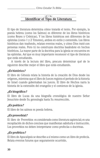 30
Cómo Estudiar Tu Biblia
Identificar el Tipo de Literatura
El tipo de literatura determina cómo tratarás el texto. Por ejemplo, la
poesía hebrea (como los Salmos) es diferente de los libros históricos
(como Reyes y Crónicas). Y los libros históricos son diferentes de las
epístolas (como 1 y 2 Timoteo), ambos en estilo y contenido. Los libros
históricos dan trasfondo, relatan eventos reales, y cómo Dios trató con
personas reales. Pero tú no construyes doctrina basándote en hechos
históricos. La mayor parte de la doctrina para la iglesia se encuentra en
las epístolas. Así que es muy importante reconocer el tipo de literatura
que estás estudiando.
	 A través de la lectura del libro, procura determinar qué de lo
siguiente describe mejor el libro que estás estudiando.
¿Es histórico?
El libro de Génesis relata la historia de la creación de Dios desde los
orígenes, mientras que el libro de Jueces registra el período de la historia
de Israel cuando gobernaban los jueces. El libro de Hechos narra la
historia de la extensión del evangelio y el comienzo de la iglesia.
¿Es biográfico?
El libro de Lucas da una biografía cronológica de nuestro Señor
Jesucristo desde Su genealogía hasta Su resurrección.
¿Es poético?
El libro de los salmos es poesía hebrea.
¿Es proverbial?
El libro de Proverbios es considerado como literatura sapiencial; es una
recopilación de dichos concisos que manifiestan sabiduría e instrucción.
Los proverbios no deben interpretarse como profecías o doctrinas.
¿Es profético?
El libro de Apocalipsis se describe a sí mismo como un libro de profecía.
Relata eventos futuros que seguramente ocurrirán.
 