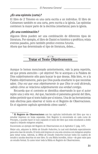 31
El Panorama General
¿Es una epístola (carta)?
El libro de 2 Timoteo es una carta escrita a un individuo. El libro de
Colosenses también es una carta, pero escrita a la iglesia. Las epístolas
contienen la mayor parte de la doctrina (enseñanza) para la iglesia.
¿Es una combinación?
Algunos libros pueden ser una combinación de diferentes tipos de
literatura. Por ejemplo, el libro de Daniel es histórico y profético; relata
eventos pasados, pero también predice eventos futuros.
Ahora que has determinado el tipo de literatura, debes...
Tratar el Texto Objetivamente
Aunque lo hemos mencionado anteriormente, vale la pena repetirlo,
así que presta atención—¡sé objetivo! No te acerques a la Palabra de
Dios subjetivamente sólo para buscar lo que deseas. Más bien, ve a la
Palabra objetivamente, para que Dios pueda enseñarte lo que necesitas
saber. Una vez que veas objetivamente lo que Dios te está diciendo,
sabrás cómo se relaciona subjetivamente esa verdad contigo.
	 Recuerda que el contexto se identifica observando lo que el autor
repite una y otra vez. Así que, haciendo el panorama general del libro,
debes perimtir que el texto hable por sí mismo. Una de las herramientas
más efectivas para observar el texto es el Registro de Observaciones.
En el siguiente capítulo aprenderás cómo usarlo
.

El Registro de Observaciones son los capítulos individuales del libro que vas a
estudiar impresos en hojas separadas. Este Registro lo encontrarás en cada curso de
Precepto, o puedes hacer el tuyo copiando el texto del libro que estás estudiando a doble
espacio y dejando márgenes amplios.
Encontrarás un ejemplo del Registro de Observaciones en el Apéndice C (pág. 147).
Mejor aún, adquiere la Biblia de Estudio Inductivo, la cual está diseñada especialmente
para esta clase de estudio. El texto está impreso en una sola columna con márgenes amplios
para tomar notas. Además, la Biblia de Estudio Inductivo incluye todos los cuadros de
estudio y ayudas descritas en este libro. Es una Biblia increíble, única—de gran valor para
un estudio formal. Es como tener toda la Biblia en Registro de Observaciones.
 