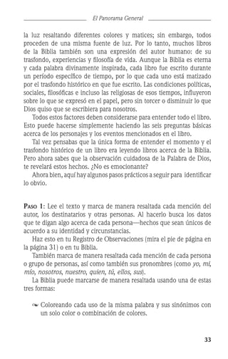 33
El Panorama General
la luz resaltando diferentes colores y matices; sin embargo, todos
proceden de una misma fuente de luz. Por lo tanto, muchos libros
de la Biblia también son una expresión del autor humano: de su
trasfondo, experiencias y filosofía de vida. Aunque la Biblia es eterna
y cada palabra divinamente inspirada, cada libro fue escrito durante
un período específico de tiempo, por lo que cada uno está matizado
por el trasfondo histórico en que fue escrito. Las condiciones políticas,
sociales, filosóficas e incluso las religiosas de esos tiempos, influyeron
sobre lo que se expresó en el papel, pero sin torcer o disminuir lo que
Dios quiso que se escribiera para nosotros.
	 Todos estos factores deben considerarse para entender todo el libro.
Esto puede hacerse simplemente haciendo las seis preguntas básicas
acerca de los personajes y los eventos mencionados en el libro.
	 Tal vez pensabas que la única forma de entender el momento y el
trasfondo histórico de un libro era leyendo libros acerca de la Biblia.
Pero ahora sabes que la observación cuidadosa de la Palabra de Dios,
te revelará estos hechos. ¿No es emocionante?
	 Ahora bien, aquí hay algunos pasos prácticos a seguir para identificar
lo obvio.
Paso 1: Lee el texto y marca de manera resaltada cada mención del
autor, los destinatarios y otras personas. Al hacerlo busca los datos
que te digan algo acerca de cada persona—hechos que sean únicos de
acuerdo a su identidad y circunstancias.
	 Haz esto en tu Registro de Observaciones (mira el pie de página en
la página 31) o en tu Biblia.
	 También marca de manera resaltada cada mención de cada persona
o grupo de personas, así como también sus pronombres (como yo, mi,
mío, nosotros, nuestro, quien, tú, ellos, sus).
	 La Biblia puede marcarse de manera resaltada usando una de estas
tres formas:
	Coloreando cada uso de la misma palabra y sus sinónimos con
un solo color o combinación de colores.
 