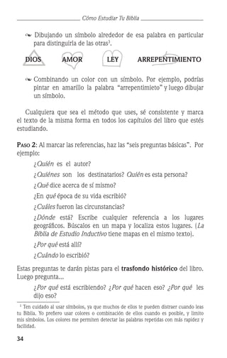 34
Cómo Estudiar Tu Biblia
 Dibujando un símbolo alrededor de esa palabra en particular
para distinguirla de las otras
.
	 DIOS AMOR LEY ARREPENTIMIENTO
	Combinando un color con un símbolo. Por ejemplo, podrías
pintar en amarillo la palabra “arrepentimieto” y luego dibujar
un símbolo.
	 Cualquiera que sea el método que uses, sé consistente y marca
el texto de la misma forma en todos los capítulos del libro que estés
estudiando.
Paso 2: Al marcar las referencias, haz las “seis preguntas básicas”. Por
ejemplo:
		 ¿Quién es el autor?
		 ¿Quiénes son los destinatarios? Quién es esta persona?
		 ¿Qué dice acerca de sí mismo?
		 ¿En qué época de su vida escribió?
		 ¿Cuáles fueron las circunstancias?
	 ¿Dónde está? Escribe cualquier referencia a los lugares
geográficos. Búscalos en un mapa y localiza estos lugares. (La
Biblia de Estudio Inductivo tiene mapas en el mismo texto).
		 ¿Por qué está allí?
		 ¿Cuándo lo escribió?
Estas preguntas te darán pistas para el trasfondo histórico del libro.
Luego pregunta...
	 ¿Por qué está escribiendo? ¿Por qué hacen eso? ¿Por qué les
dijo eso?

Ten cuidado al usar símbolos, ya que muchos de ellos te pueden distraer cuando leas
tu Biblia. Yo prefiero usar colores o combinación de ellos cuando es posible, y limito
mis símbolos. Los colores me permiten detectar las palabras repetidas con más rapidez y
facilidad.
 