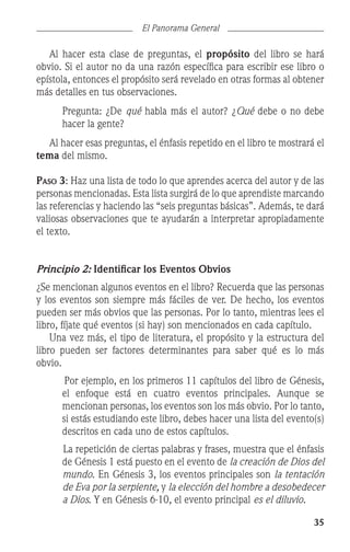 35
El Panorama General
	 Al hacer esta clase de preguntas, el propósito del libro se hará
obvio. Si el autor no da una razón específica para escribir ese libro o
epístola, entonces el propósito será revelado en otras formas al obtener
más detalles en tus observaciones.
	 Pregunta: ¿De qué habla más el autor? ¿Qué debe o no debe
hacer la gente?
	 Al hacer esas preguntas, el énfasis repetido en el libro te mostrará el
tema del mismo.
Paso 3: Haz una lista de todo lo que aprendes acerca del autor y de las
personas mencionadas. Esta lista surgirá de lo que aprendiste marcando
las referencias y haciendo las “seis preguntas básicas”. Además, te dará
valiosas observaciones que te ayudarán a interpretar apropiadamente
el texto.
Principio 2: Identificar los Eventos Obvios
¿Se mencionan algunos eventos en el libro? Recuerda que las personas
y los eventos son siempre más fáciles de ver. De hecho, los eventos
pueden ser más obvios que las personas. Por lo tanto, mientras lees el
libro, fíjate qué eventos (si hay) son mencionados en cada capítulo.
	 Una vez más, el tipo de literatura, el propósito y la estructura del
libro pueden ser factores determinantes para saber qué es lo más
obvio.
Por ejemplo, en los primeros 11 capítulos del libro de Génesis,
el enfoque está en cuatro eventos principales. Aunque se
mencionan personas, los eventos son los más obvio. Por lo tanto,
si estás estudiando este libro, debes hacer una lista del evento(s)
descritos en cada uno de estos capítulos.
La repetición de ciertas palabras y frases, muestra que el énfasis
de Génesis 1 está puesto en el evento de la creación de Dios del
mundo. En Génesis 3, los eventos principales son la tentación
de Eva por la serpiente, y la elección del hombre a desobedecer
a Dios. Y en Génesis 6-10, el evento principal es el diluvio.
 