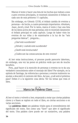 36
Cómo Estudiar Tu Biblia
	 Marcar el texto y hacer una lista de los hechos que rodean a esos
cuatro eventos principales, te mostrará claramente el énfasis en
cada uno de esos primeros 11 capítulos.
	 Sin embargo, en Génesis 12-50, el énfasis cambia de eventos a
personas—de hecho, a cuatro personajes importantes: Abraham,
Isaac, Jacob y José. Por lo tanto, marca el texto y haz una lista
de los datos acerca de esas personas; esto te mostrará claramente
el énfasis principal en cada capítulo. Luego de haber visto los
eventos de sus vidas y de examinarlos a la luz de las “seis
preguntas básicas”, pregunta...
			 ¿Qué está sucediendo?
			 ¿Dónde y cuándo está sucediendo?
			 ¿Quién está involucrado?
			 ¿Cuáles son las consecuencias de este evento?
	 Al leer estas instrucciones, el proceso puede parecerte laborioso,
sin embargo, una vez las pones en práctica verás que son de mucho
beneficio.
	 Pero, ¿qué hacer si la mención de personas o eventos no te da una
verdadero conocimiento sobre el mensaje del libro? Por ejemplo, en la
epístola de Santiago, las referencias a personas y eventos realmente no
ayudan a descubrir el contexto del libro. Así que, ¿cuál será el próximo
paso? Debes ir a la siguiente cosa obvia: Ver los temas que trata el
libro.
Marca las Palabras Clave
Al leer el texto y volverlo a leer, empezarás a notar que ciertas palabras
claves y o frases se repiten en todo el libro, en ciertas secciones o en
varias secciones.
	 Las palabras clave son palabras vitales para el entendimiento del
significado del texto. Son como una “llave” que abre el significado
del texto. Una palabra clave puede ser un sustantivo, una palabra
 