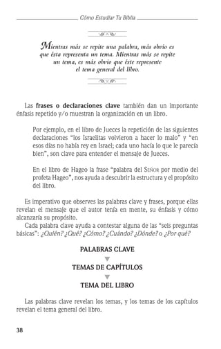 38
Cómo Estudiar Tu Biblia
Mientras más se repite una palabra, más obvio es
que ésta representa un tema. Mientras más se repite
un tema, es más obvio que éste represente
el tema general del libro.
	 Las frases o declaraciones clave también dan un importante
énfasis repetido y/o muestran la organización en un libro.
	 Por ejemplo, en el libro de Jueces la repetición de las siguientes
declaraciones “los Israelitas volvieron a hacer lo malo” y “en
esos días no había rey en Israel; cada uno hacía lo que le parecía
bien”, son clave para entender el mensaje de Jueces.
	 En el libro de Hageo la frase “palabra del Señor por medio del
profeta Hageo”, nos ayuda a descubrir la estructura y el propósito
del libro.
	 Es imperativo que observes las palabras clave y frases, porque ellas
revelan el mensaje que el autor tenía en mente, su énfasis y cómo
alcanzaría su propósito.
	 Cada palabra clave ayuda a contestar alguna de las “seis preguntas
básicas”: ¿Quién? ¿Qué? ¿Cómo? ¿Cuándo? ¿Dónde? o ¿Por qué?
PALABRAS CLAVE
q
TEMAS DE CAPÍTULOS
q
TEMA DEL LIBRO
	 Las palabras clave revelan los temas, y los temas de los capítulos
revelan el tema general del libro.
 