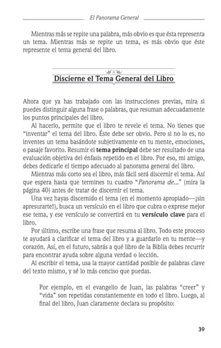 39
El Panorama General
	 Mientras más se repite una palabra, más obvio es que ésta representa
un tema. Mientras más se repite un tema, es más obvio que éste
represente el tema general del libro.
Discierne el Tema General del Libro
Ahora que ya has trabajado con las instrucciones previas, mira si
puedes distinguir alguna frase o palabras, que resuman adecuadamente
los puntos principales del libro.
	 Al hacerlo, permite que el libro te revele el tema. No tienes que
“inventar” el tema del libro. Éste debe ser obvio. Pero si no lo es, no
inventes un tema basándote subjetivamente en tu mente, emociones,
o pasaje favorito. Resumir el tema principal debe ser resultado de una
evaluación objetiva del énfasis repetido en el libro. Por eso, mi amigo,
debes dedicarle el tiempo adecuado al panorama general del libro.
	 Mientras más corto sea el libro, más fácil será discernir el tema. Así
que espera hasta que termines tu cuadro “Panorama de...” (mira la
página 40) antes de tratar de discernir el tema.
	 Una vez hayas discernido el tema (en el momento apropiado—¡sin
apresurarte!), busca un versículo en el libro que cubra o exprese mejor
ese tema, y ese versículo se convertirá en tu versículo clave para el
libro.
	 Por último, escribe una frase que resuma al libro. Todo este proceso
te ayudará a clarificar el tema del libro y a guardarlo en tu mente—y
corazón. Así, en el futuro, sabrás a qué libro de la Biblia debes recurrir
para encontrar ayuda sobre alguna verdad o lección.
	 Al escribir el tema, usa la mayor cantidad posible de palabras clave
del texto mismo, y sé lo más conciso que puedas.
	 Por ejemplo, en el evangelio de Juan, las palabras “creer” y
“vida” son repetidas constantemente en todo el libro. Luego, al
final del libro, Juan claramente declara su propósito:
 
