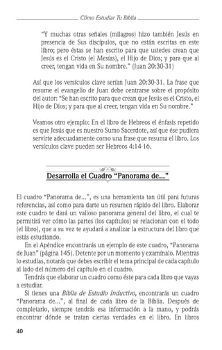 40
Cómo Estudiar Tu Biblia
	 “Y muchas otras señales (milagros) hizo también Jesús en
presencia de Sus discípulos, que no están escritas en este
libro; pero éstas se han escrito para que ustedes crean que
Jesús es el Cristo (el Mesías), el Hijo de Dios; y para que al
creer, tengan vida en Su nombre.” (Juan 20:30-31)
	 Así que los versículos clave serían Juan 20:30-31. La frase que
resume el evangelio de Juan debe centrarse sobre el propósito
del autor: “Se han escrito para que crean que Jesús es el Cristo, el
Hijo de Dios; y para que al creer, tengan vida en Su nombre.”
	 Veamos otro ejemplo: En el libro de Hebreos el énfasis repetido
es que Jesús que es nuestro Sumo Sacerdote, así que ése pudiera
servirte adecuadamente como una frase que resuma el libro. Los
versículos clave pueden ser Hebreos 4:14-16.
Desarrolla el Cuadro “Panorama de...”
El cuadro “Panorama de...”, es una herramienta tan útil para futuras
referencias, así como para darte un resumen rápido del libro. Elaborar
este cuadro te dará un valioso panorama general del libro, el cual te
permitirá ver cómo las partes (los capítulos) se relacionan con el todo
(el libro), que a su vez te ayudará a analizar la estructura del libro que
estás estudiando.
	 En el Apéndice encontrarás un ejemplo de este cuadro, “Panorama
de Juan” (página 145). Detente por un momento y examínalo. Mientras
lo estudias, notarás que debes escribir el tema principal de cada capítulo
al lado del número del capítulo en el cuadro.
	 Tendrás que elaborar un cuadro como éste para cada libro que vayas
a estudiar.
	 Si tienes una Biblia de Estudio Inductivo, encontrarás un cuadro
“Panorama de...”, al final de cada libro de la Biblia. Después de
completarlo, siempre tendrás esa información a la mano, y podrás
encontrar dónde se tratan ciertas verdades en el libro. En libros
 