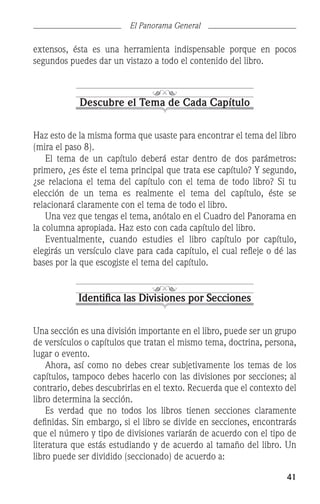 41
El Panorama General
extensos, ésta es una herramienta indispensable porque en pocos
segundos puedes dar un vistazo a todo el contenido del libro.
Descubre el Tema de Cada Capítulo
Haz esto de la misma forma que usaste para encontrar el tema del libro
(mira el paso 8).
	 El tema de un capítulo deberá estar dentro de dos parámetros:
primero, ¿es éste el tema principal que trata ese capítulo? Y segundo,
¿se relaciona el tema del capítulo con el tema de todo libro? Si tu
elección de un tema es realmente el tema del capítulo, éste se
relacionará claramente con el tema de todo el libro.
	 Una vez que tengas el tema, anótalo en el Cuadro del Panorama en
la columna apropiada. Haz esto con cada capítulo del libro.
	 Eventualmente, cuando estudies el libro capítulo por capítulo,
elegirás un versículo clave para cada capítulo, el cual refleje o dé las
bases por la que escogiste el tema del capítulo.
Identifica las Divisiones por Secciones
Una sección es una división importante en el libro, puede ser un grupo
de versículos o capítulos que tratan el mismo tema, doctrina, persona,
lugar o evento.
	 Ahora, así como no debes crear subjetivamente los temas de los
capítulos, tampoco debes hacerlo con las divisiones por secciones; al
contrario, debes descubrirlas en el texto. Recuerda que el contexto del
libro determina la sección.
	 Es verdad que no todos los libros tienen secciones claramente
definidas. Sin embargo, si el libro se divide en secciones, encontrarás
que el número y tipo de divisiones variarán de acuerdo con el tipo de
literatura que estás estudiando y de acuerdo al tamaño del libro. Un
libro puede ser dividido (seccionado) de acuerdo a:
 