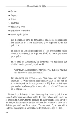 42
Cómo Estudiar Tu Biblia
	 	fechas
	  lugares
	  temas
	  doctrinas
	  reinados y reyes
	  personajes principales
	  eventos principales
	 Por ejemplo, el libro de Romanos se divide en dos secciones:
Los capítulos 1-11 son doctrinales, y los capítulos 12-16 son
prácticos.
	 En el libro de Génesis los capítulos 1-11 se enfoca sobre cuatro
eventos principales, y los capítulos 12-50 en cuatro personajes
principales.
	
	 En el libro de Apocalipsis, las divisiones son declaradas con
claridad en el capítulo 1, versículo 19.
	 “Escribe, pues, las cosas que has visto, y las que son, y las que
han de suceder después de éstas.”
	 Las divisiones por secciones son: “las cosas que has visto”
(capítulo 1), “y las que son (capítulos 2 y 3), y las que han de
suceder después de éstas (capítulos 4 al 22). Para las divisiones
por secciones del evangelio de Juan, mira el cuadro del Panorama
en la página 145.
	 Discernir las divisiones por secciones requiere tiempo y práctica, así
como familiarizarse con el contenido del libro y el contexto en el cual
se encuentra. Generalmente, después de haber estudiado el libro por
un tiempo, descubrirás aún más divisiones. Por lo tanto, la parte de la
división por secciones de tu cuadro “Panorama de...”, se desarrollará
en forma más completa a medida que te familiarices con el libro.
 