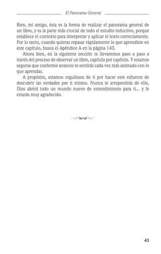 43
El Panorama General
Bien, mi amigo, ésta es la forma de realizar el panorama general de
un libro, y es la parte más crucial de todo el estudio inductivo, porque
establece el contexto para interpretar y aplicar el texto correctamente.
Por lo tanto, cuando quieras repasar rápidamente lo que aprendiste en
este capítulo, busca el Apéndice A en la página 143.
	 Ahora bien, en la siguiente sección te llevaremos paso a paso a
través del proceso de observar un libro, capítulo por capítulo. Y estamos
seguros que conforme avances te sentirás cada vez más animado con lo
que aprendas.
	 A propósito, estamos orgullosos de ti por hacer este esfuerzo de
descubrir las verdades por ti mismo. Nunca te arrepentirás de ello,
Dios abrirá todo un mundo nuevo de entendimiento para ti... y le
estarás muy agradecido.
 