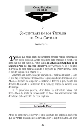 45
3
Concéntrate en los Detalles
de Cada Capítulo
Después que hayas hecho tu panorama general, habrás comenzado
con el pie derecho. Ahora estás listo para empezar a estudiar el
libro capítulo por capítulo. Por lo tanto, el Estudio del Capítulo es el
Segundo Paso del proceso inductivo (ver Apéndice A). Es el estudio
individual de cada capítulo usando el Registro de Observaciones (mira
el pie de página en la página 31).
	 Volvamos a la ilustración que usamos en el capítulo anterior. Desde
el aire has terminado de inspeccionar la propiedad que deseas comprar.
Ahora es tiempo de empezar a explorar el terreno a pie, viendo los
detalles. O, usando la ilustración de la rana, ¡es tiempo de sacar la rana
del arroyo!
	 En el panorama general, descubriste la estructura básica del
libro. Ahora tu meta es concentrarte en hacer las observaciones más
detalladas del contenido de cada capítulo.
Recuerda Orar
Antes de empezar a observar el libro capítulo por capítulo, recuerda
que la verdad únicamente es revelada por el Espíritu Santo. Así que
 