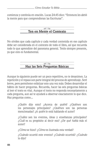 46
Cómo Estudiar Tu Biblia
comienza y continúa en oración. Lucas 24:45 dice: “Entonces les abrió
la mente para que comprendieran las Escrituras”.
Ten en Mente el Contexto
No olvides que cada capítulo y cada verdad contenida en ese capítulo
debe ser considerada en el contexto de todo el libro, así que recuerda
todo lo que aprendiste del panorama general. Tenlo siempre presente,
ya que esto es fundamental.
Haz las Seis Preguntas Básicas
Aunque lo siguiente puede ser un poco repetitivo, no te desanimes. La
repetición y el repaso son parte integral del proceso de aprendizaje. Seré
breve, pero permíteme enfatizar esto una vez más: Debes desarrollar el
hábito de hacer preguntas. Recuerda, hacer las seis preguntas básicas
al leer el texto es vital. Aunque el texto no responda necesariamente a
cada pregunta, aun así te ayudará a observar exactamente lo que dice.
Haz preguntas como...
	 ¿Quién dijo esto? ¿Acerca de quién? ¿Quiénes son
los personajes principales? ¿Quiénes son las personas
mencionadas? ¿A quién le está hablando el autor?
	 ¿Cuáles son los eventos, ideas y enseñanzas principales?
¿Cuál es su propósito al decir eso? ¿De qué habla más el
autor?
	 ¿Cómo se hizo? ¿Cómo es ilustrada esta verdad?
	 ¿Cuándo ocurrió este evento? ¿Cuándo ocurrirá? ¿Cuándo
lo dijo?
 