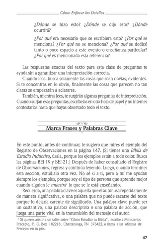 47
	 ¿Dónde se hizo esto? ¿Dónde se dijo esto? ¿Dónde
ocurrirá?
	 ¿Por qué era necesario que se escribiera esto? ¿Por qué se
menciona? ¿Por qué no se menciona? ¿Por qué se dedicó
tanto o poco espacio a este evento o enseñanza particular?
¿Por qué es mencionada esta referencia?
	 Las respuestas exactas del texto para esta clase de preguntas te
ayudarán a garantizar una interpretación correcta.
	 Cuando leas, busca solamente las cosas que sean obvias, evidentes.
Si te concentras en lo obvio, finalmente las cosas que parecen no tan
claras se empezarán a aclararse.
	 También,mientraslees,tesurgiránalgunaspreguntasdeinterpretación.
Cuandosurjanesaspreguntas, escríbelas en otra hojadepapelynointentes
contestarlas hasta que hayas observado todo el texto.
Marca Frases y Palabras Clave
En este punto, antes de continuar, te sugiero que mires el ejemplo del
Registro de Observaciones en la página 147. (Si tienes una Biblia de
Estudio Inductivo, úsala, porque los ejemplos están a todo color. Busca
las páginas BEI-19 y BEI-21.) Después de haber consultado el Registro
de Observaciones, regresa y continúa leyendo. Luego, cuando termines
esta sección, estúdialo otra vez. No sé si a ti, pero a mí me ayudan
siempre los ejemplos, porque soy el tipo de persona que aprende mejor
cuando alguien le muestra
lo que se le está enseñando.
	 Recuerda,unapalabraclaveesaquellaqueelautorusarepetidamente
de manera significativa, o una palabra que no puede sacarse del texto
porque lo dejaría carente de significado. Una palabra clave puede ser
un sustantivo, una palabra descriptiva o una palabra de acción, que
juega una parte vital en la transmisión del mensaje del autor.

Si quieres asistir a un taller sobre “Cómo Estudiar tu Biblia”, escribe a Ministerios
Precepto, P. O. Box 182218, Chattanooga, TN 373422, o llama a las oficinas de
Precepto en tu país.
Cómo Enfocar los Detalles
 
