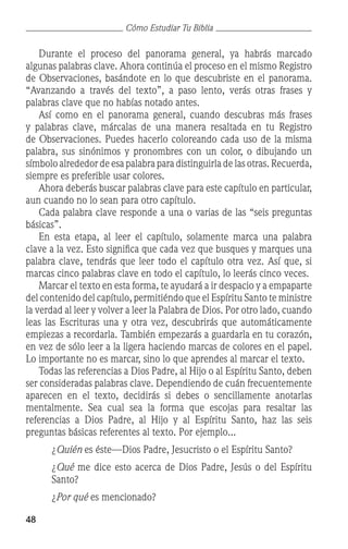 48
Cómo Estudiar Tu Biblia
	 Durante el proceso del panorama general, ya habrás marcado
algunas palabras clave. Ahora continúa el proceso en el mismo Registro
de Observaciones, basándote en lo que descubriste en el panorama.
“Avanzando a través del texto”, a paso lento, verás otras frases y
palabras clave que no habías notado antes.
	 Así como en el panorama general, cuando descubras más frases
y palabras clave, márcalas de una manera resaltada en tu Registro
de Observaciones. Puedes hacerlo coloreando cada uso de la misma
palabra, sus sinónimos y pronombres con un color, o dibujando un
símbolo alrededor de esa palabra para distinguirla de las otras. Recuerda,
siempre es preferible usar colores.
	 Ahora deberás buscar palabras clave para este capítulo en particular,
aun cuando no lo sean para otro capítulo.
	 Cada palabra clave responde a una o varias de las “seis preguntas
básicas”.
	 En esta etapa, al leer el capítulo, solamente marca una palabra
clave a la vez. Esto significa que cada vez que busques y marques una
palabra clave, tendrás que leer todo el capítulo otra vez. Así que, si
marcas cinco palabras clave en todo el capítulo, lo leerás cinco veces.
	 Marcar el texto en esta forma, te ayudará a ir despacio y a empaparte
del contenido del capítulo, permitiéndo que el Espíritu Santo te ministre
la verdad al leer y volver a leer la Palabra de Dios. Por otro lado, cuando
leas las Escrituras una y otra vez, descubrirás que automáticamente
empiezas a recordarla. También empezarás a guardarla en tu corazón,
en vez de sólo leer a la ligera haciendo marcas de colores en el papel.
Lo importante no es marcar, sino lo que aprendes al marcar el texto.
	 Todas las referencias a Dios Padre, al Hijo o al Espíritu Santo, deben
ser consideradas palabras clave. Dependiendo de cuán frecuentemente
aparecen en el texto, decidirás si debes o sencillamente anotarlas
mentalmente. Sea cual sea la forma que escojas para resaltar las
referencias a Dios Padre, al Hijo y al Espíritu Santo, haz las seis
preguntas básicas referentes al texto. Por ejemplo...
	 ¿Quién es éste—Dios Padre, Jesucristo o el Espíritu Santo?
	 ¿Qué me dice esto acerca de Dios Padre, Jesús o del Espíritu
Santo?
	 ¿Por qué es mencionado?
 