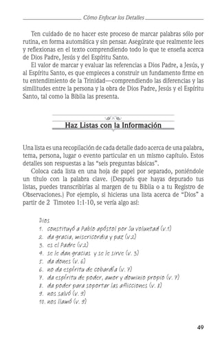 49
	 Ten cuidado de no hacer este proceso de marcar palabras sólo por
rutina, en forma automática y sin pensar. Asegúrate que realmente lees
y reflexionas en el texto comprendiendo todo lo que te enseña acerca
de Dios Padre, Jesús y del Espíritu Santo.
	 El valor de marcar y evaluar las referencias a Dios Padre, a Jesús, y
al Espíritu Santo, es que empieces a construir un fundamento firme en
tu entendimiento de la Trinidad—comprendiendo las diferencias y las
similitudes entre la persona y la obra de Dios Padre, Jesús y el Espíritu
Santo, tal como la Biblia las presenta.
Haz Listas con la Información
Una lista es una recopilación de cada detalle dado acerca de una palabra,
tema, persona, lugar o evento particular en un mismo capítulo. Estos
detalles son respuestas a las “seis preguntas básicas”.
	 Coloca cada lista en una hoja de papel por separado, poniéndole
un título con la palabra clave. (Después que hayas depurado tus
listas, puedes transcribirlas al margen de tu Biblia o a tu Registro de
Observaciones.) Por ejemplo, si hicieras una lista acerca de “Dios” a
partir de 2 Timoteo 1:1-10, se vería algo así:
	 Dios
	 1.	 constituyó a Pablo apóstol por Su voluntad (v.1)
	 2.	 da gracia, misericordia y paz (v.2)
	 3.	 es el Padre (v.2)
	 4.	 se le dan gracias  y se le sirve (v. 3)
	 5.	 da dones (v. 6)
	 6.	 no da espíritu de cobardía (v. 7)
	 7.	 da espíritu de poder, amor y dominio propio (v. 7)
	 8.	 da poder para soportar las aflicciones (v. 8)
	 9.	 nos salvó (v. 9)
	 10.	nos llamó (v. 9)
Cómo Enfocar los Detalles
 