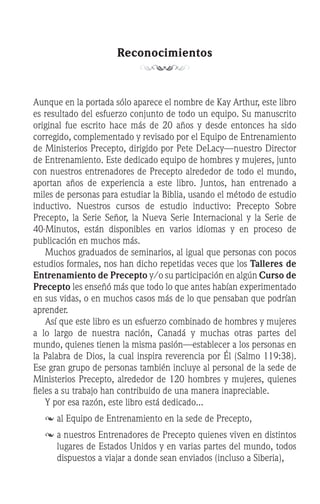 Reconocimientos
Aunque en la portada sólo aparece el nombre de Kay Arthur, este libro
es resultado del esfuerzo conjunto de todo un equipo. Su manuscrito
original fue escrito hace más de 20 años y desde entonces ha sido
corregido, complementado y revisado por el Equipo de Entrenamiento
de Ministerios Precepto, dirigido por Pete DeLacy—nuestro Director
de Entrenamiento. Este dedicado equipo de hombres y mujeres, junto
con nuestros entrenadores de Precepto alrededor de todo el mundo,
aportan años de experiencia a este libro. Juntos, han entrenado a
miles de personas para estudiar la Biblia, usando el método de estudio
inductivo. Nuestros cursos de estudio inductivo: Precepto Sobre
Precepto, la Serie Señor, la Nueva Serie Internacional y la Serie de
40-Minutos, están disponibles en varios idiomas y en proceso de
publicación en muchos más.
	 Muchos graduados de seminarios, al igual que personas con pocos
estudios formales, nos han dicho repetidas veces que los Talleres de
Entrenamiento de Precepto y/o su participación en algún Curso de
Precepto les enseñó más que todo lo que antes habían experimentado
en sus vidas, o en muchos casos más de lo que pensaban que podrían
aprender.
	 Así que este libro es un esfuerzo combinado de hombres y mujeres
a lo largo de nuestra nación, Canadá y muchas otras partes del
mundo, quienes tienen la misma pasión—establecer a los personas en
la Palabra de Dios, la cual inspira reverencia por Él (Salmo 119:38).
Ese gran grupo de personas también incluye al personal de la sede de
Ministerios Precepto, alrededor de 120 hombres y mujeres, quienes
fieles a su trabajo han contribuido de una manera inapreciable.
	 Y por esa razón, este libro está dedicado...
	 	al Equipo de Entrenamiento en la sede de Precepto,
	a nuestros Entrenadores de Precepto quienes viven en distintos
lugares de Estados Unidos y en varias partes del mundo, todos
dispuestos a viajar a donde sean enviados (incluso a Siberia),
 