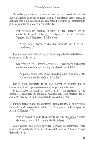51
	 Sin embargo, al buscar contrastes, recuerda que el contraste no está
necesariamente entre las palabras mismas. Puede haber un contraste de
pensamiento o en la esencia de una verdad transmitida, determinado
por las palabras en ese contexto particular.
	 Por ejemplo, las palabras “noche” y “día” parecen ser un
contraste obvio; sin embargo, en el siguiente contexto no lo son.
Veamos, en 2 Timoteo 1:3 Pablo dice:
	 “...sin cesar, noche y día, me acuerdo de ti en mis
oraciones,...”
	 Éste no es un contraste, sino que muestra que Pablo oraba tanto en
el día como en la noche.
	 Sin embargo, en 1 Tesalonicenses 5:5, él usa noche y día para
contrastar a los hijos de la luz y los hijos de las tinieblas:
	 “...porque todos ustedes son hijos de la luz e hijos del día. No
somos de la noche ni de las tinieblas.”
	 Por lo tanto, asegúrate de no sólo marcar las palabras que se
contrastan, sino los pensamientos o ideas que se contrastan.
	 Muchas veces las palabras “pero”, “sino”, “sin embargo” y “no
obstante”, muestran un contraste. Cuando veas esas palabras, lee el
contexto para ver si están comparando cosas diferentes.
	 Puedes tomar nota del contraste mentalmente, o si prefieres,
escríbelo en el margen de tu Biblia o en el propio texto de la siguiente
forma (2 Timoteo 1:7):
	 Porque no nos ha dado Dios espíritu de cobardía, sino de poder,
de amor y de dominio propio (de disciplina).
	 ¿Qué verdad está siendo revelada a través del contraste? ¿Qué
punto está señalando el autor a través del contraste? Eso es lo que
debes discernir.
Cómo Enfocar los Detalles
 