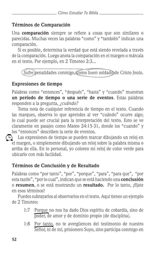 52
Cómo Estudiar Tu Biblia
Términos de Comparación	
Una comparación siempre se refiere a cosas que son similares o
parecidas. Muchas veces las palabras “como” y “también” indican una
comparación.
	 Si es posible, determina la verdad que está siendo revelada a través
de la comparación. Luego anota la comparación en el margen o márcala
en el texto. Por ejemplo, en 2 Timoteo 2:3...
Sufre penalidades conmigo, como buen soldado de Cristo Jesús.
Expresiones de tiempo
Palabras como “entonces”, “después”, “hasta” y “cuando” muestran
un período de tiempo o una serie de eventos. Estas palabras
responden a la pregunta, ¿cuándo?
	 Toma nota de cualquier referencia de tiempo en el texto. Cuando
las marques, observa lo que aprendes al ver “cuándo” ocurre algo;
lo cual puede ser crucial para la interpretación del texto. Esto se ve
claramente en pasajes como Mateo 24:15-31, donde los “cuando” y
los “entonces” describen la serie de eventos.
	 Las expresiones de tiempo se pueden marcar dibujando un reloj en
el margen, o simplemente dibujando un reloj sobre la palabra misma o
arriba de ella. En lo personal, yo coloreo mi reloj de color verde para
ubicarlo con más facilidad.
Términos de Conclusión y de Resultado
Palabras como “por tanto”, “por”, “porque”, “para”, “para que”, “por
esta razón”, “por lo cual”, indican que se está haciendo una conclusión
o resumen, o se está mostrando un resultado. Por lo tanto, ¡fíjate
en esos términos!
	 Puedes subrayarlos al observarlos en el texto. Aquí tienes un ejemplo
de 2 Timoteo:
1:7	 Porque no nos ha dado Dios espíritu de cobardía, sino de
poder, de amor y de dominio propio (de disciplina).
1:8	 Por tanto, no te avergüences del testimonio de nuestro
Señor, ni de mí, prisionero Suyo, sino participa conmigo en
 