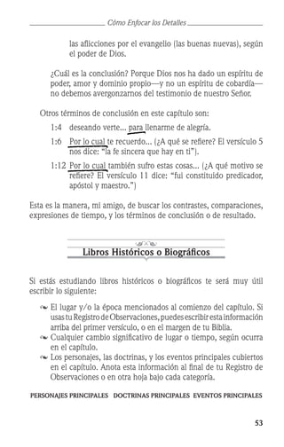 53
las aflicciones por el evangelio (las buenas nuevas), según
el poder de Dios.
	 ¿Cuál es la conclusión? Porque Dios nos ha dado un espíritu de
poder, amor y dominio propio—y no un espíritu de cobardía—
no debemos avergonzarnos del testimonio de nuestro Señor.
	 Otros términos de conclusión en este capítulo son:
1:4 	 deseando verte... para llenarme de alegría.
1:6 	 Por lo cual te recuerdo... (¿A qué se refiere? El versículo 5
nos dice: “la fe sincera que hay en ti”).
1:12	Por lo cual también sufro estas cosas... (¿A qué motivo se
refiere? El versículo 11 dice: “fui constituido predicador,
apóstol y maestro.”)
Esta es la manera, mi amigo, de buscar los contrastes, comparaciones,
expresiones de tiempo, y los términos de conclusión o de resultado.
Libros Históricos o Biográficos
Si estás estudiando libros históricos o biográficos te será muy útil
escribir lo siguiente:
	El lugar y/o la época mencionados al comienzo del capítulo. Si
usastuRegistrodeObservaciones,puedesescribirestainformación
arriba del primer versículo, o en el margen de tu Biblia.
	Cualquier cambio significativo de lugar o tiempo, según ocurra
en el capítulo.
	Los personajes, las doctrinas, y los eventos principales cubiertos
en el capítulo. Anota esta información al final de tu Registro de
Observaciones o en otra hoja bajo cada categoría.
PERSONAJES PRINCIPALES DOCTRINAS PRINCIPALES EVENTOS PRINCIPALES
Cómo Enfocar los Detalles
 