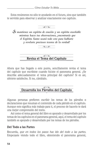 54
Cómo Estudiar Tu Biblia
	 Estos resúmenes no sólo te ayudarán en el futuro, sino que también
te servirán para observar y analizar exactamente ese capítulo.
Si mantienes un espíritu de oración y un espíritu enseñable
mientras haces tus observaciones, ¡encontrarás que
el Espíritu Santo usará todo esto para hablarte
y revelarte preciosos tesoros de la verdad!
Revisa el Tema del Capítulo
Ahora que has llegado a este punto, sencillamente revisa el tema
del capítulo que escribiste cuando hiciste el panorama general. ¿Se
describe adecuadamente el tema principal del capítulo? Si es así,
siéntete satisfecho. Si no, cámbialo.
Desarrolla los Párrafos del Capítulo
Algunas personas prefieren escribir los temas de los párrafos o
declaraciones que resuman el contenido de cada párrafo en el capítulo.
Aunque esto significa más trabajo para ti, el proceso de hacerlo te dará
una mejor comprensión del texto.
	 Así como el tema general del libro es apoyado y desarrollado por los
temas de los capítulos en el panorama general, aquí, el tema del capítulo
también es apoyado y desarrollado por los temas de los párrafos.
Del Todo a las Partes
Recuerda, que en todos los pasos has ido del todo a las partes.
Empezaste viendo todo el libro, obteniendo el panorama general,
 