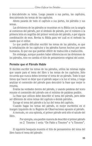 55
y descubriendo su tema. Luego pasaste a sus partes, los capítulos,
descubriendo los temas de los capítulos.
	 Ahora pasarás de todo el capítulo a sus partes, los párrafos y sus
temas.
	 Las divisiones de los párrafos se muestran en tu Biblia con la sangría
al comienzo del párrafo, por el símbolo de párrafo, por el número o la
primera letra en negrillas del primer versículo del párrafo, o por alguna
combinación de esos. Revisa tu Biblia para ver cuál es el método ha
usado que el editor.
	 Lo que podría dificultar escribir los temas de los párrafos, es que
la señalización de los capítulos y los párrafos fueron hechos por seres
humanos. Es por eso que podrían diferir de traducción a traducción.
	 Sin embargo, aunque pueden haber diferencias en las divisiones de
los párrafos, esto no cambia el hilo de pensamiento original del autor.
Permite que el Párrafo Hable
Si decides escribir los temas de los párrafos, utiliza las mismas reglas
que usaste para el tema del libro y los temas de los capítulos. Sólo
recuerda que nunca debes inventar el tema de un párrafo. Todo lo que
tienes que hacer es dejar que el párrafo saque a la luz el tema, y luego
analizar el contenido del párrafo para descubrir la frase que mejor lo
resuma.
	 Evalúa las verdades dentro del párrafo, y usando palabras del texto
resume el contenido del párrafo con el mínimo de palabras posible.
	 La frase que utilices debe describir el tema del párrafo, pero debe
ser diferente de otros temas del capítulo o demás párrafos.
	 Escoge el tema del párrafo a la luz del tema del capítulo.
	 Cuando hagas los temas del párrafo, es mejor escribirlos en el
margen izquierdo de tu Registro de Observaciones opuesto al párrafo.
	 A menudo, en una epístola, el primer párrafo será sólo el saludo del
libro.
	 Por ejemplo, una posible manera de describir el primer párrafo
en 2 Timoteo 1 sería: “De Pablo a Timoteo” o “a Timoteo”.
	 El siguiente bosquejo muestra el hilo de pensamiento del tema del
libro hasta el tema del párrafo:
Cómo Enfocar los Detalles
 