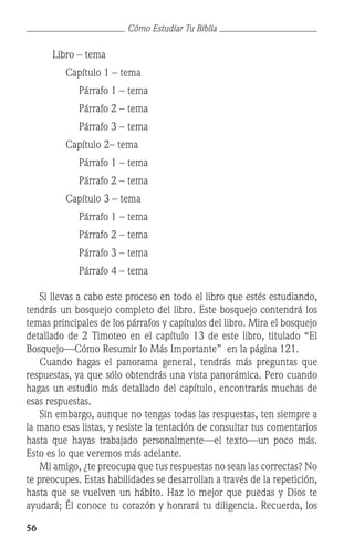 56
Cómo Estudiar Tu Biblia
		 Libro – tema
			 Capítulo 1 – tema
				 Párrafo 1 – tema
				 Párrafo 2 – tema
				 Párrafo 3 – tema
			 Capítulo 2– tema
				 Párrafo 1 – tema
				 Párrafo 2 – tema
			 Capítulo 3 – tema
				 Párrafo 1 – tema
				 Párrafo 2 – tema
				 Párrafo 3 – tema
				 Párrafo 4 – tema
	 Si llevas a cabo este proceso en todo el libro que estés estudiando,
tendrás un bosquejo completo del libro. Este bosquejo contendrá los
temas principales de los párrafos y capítulos del libro. Mira el bosquejo
detallado de 2 Timoteo en el capítulo 13 de este libro, titulado “El
Bosquejo—Cómo Resumir lo Más Importante” en la página 121.
	 Cuando hagas el panorama general, tendrás más preguntas que
respuestas, ya que sólo obtendrás una vista panorámica. Pero cuando
hagas un estudio más detallado del capítulo, encontrarás muchas de
esas respuestas.
	 Sin embargo, aunque no tengas todas las respuestas, ten siempre a
la mano esas listas, y resiste la tentación de consultar tus comentarios
hasta que hayas trabajado personalmente—el texto—un poco más.
Esto es lo que veremos más adelante.
	 Mi amigo, ¿te preocupa que tus respuestas no sean las correctas? No
te preocupes. Estas habilidades se desarrollan a través de la repetición,
hasta que se vuelven un hábito. Haz lo mejor que puedas y Dios te
ayudará; Él conoce tu corazón y honrará tu diligencia. Recuerda, los
 