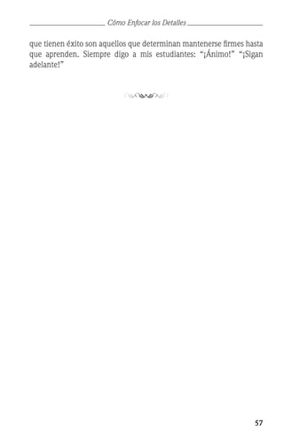 57
que tienen éxito son aquellos que determinan mantenerse firmes hasta
que aprenden. Siempre digo a mis estudiantes: “¡Ánimo!” “¡Sigan
adelante!”
Cómo Enfocar los Detalles
 