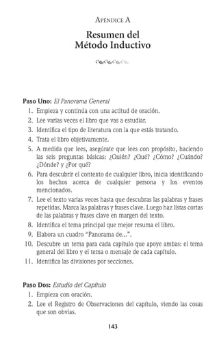 143
Apéndice A
Resumen del
Método Inductivo
Paso Uno: El Panorama General
	 1.	 Empieza y continúa con una actitud de oración.
	 2.	 Lee varias veces el libro que vas a estudiar.
	 3.	 Identifica el tipo de literatura con la que estás tratando.
	 4.	 Trata el libro objetivamente.
	 5.	 A medida que lees, asegúrate que lees con propósito, haciendo
las seis preguntas básicas: ¿Quién? ¿Qué? ¿Cómo? ¿Cuándo?
¿Dónde? y ¿Por qué?
	 6.	 Para descubrir el contexto de cualquier libro, inicia identificando
		 los hechos acerca de cualquier persona y los eventos
mencionados.
	 7.	 Lee el texto varias veces hasta que descubras las palabras y frases
repetidas. Marca las palabras y frases clave. Luego haz listas cortas
de las palabras y frases clave en margen del texto.
	 8.	 Identifica el tema principal que mejor resuma el libro.
	 9.	 Elabora un cuadro “Panorama de...”.
	10.	 Descubre un tema para cada capítulo que apoye ambas: el tema
general del libro y el tema o mensaje de cada capítulo.
	11.	 Identifica las divisiones por secciones.
Paso Dos: Estudio del Capítulo
	 1.	 Empieza con oración.
	 2.	 Lee el Registro de Observaciones del capítulo, viendo las cosas
que son obvias.
 