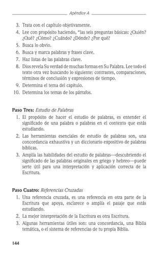 144
Apéndice A
	 3.	 Trata con el capítulo objetivamente.
	 4.	 Lee con propósito haciendo, “las seis preguntas básicas: ¿Quién?
¿Qué? ¿Cómo? ¿Cuándo? ¿Dónde? ¿Por qué?
	 5.	 Busca lo obvio.
	 6.	 Busca y marca palabras y frases clave.
	 7.	 Haz listas de las palabras clave.
	 8.	 Dios revela Su verdad de muchas formas en Su Palabra. Lee todo el
texto otra vez buscando lo siguiente: contrastes, comparaciones,
términos de conclusión y expresiones de tiempo.
	 9.	 Determina el tema del capítulo.
	10.	 Determina los temas de los párrafos.
Paso Tres: Estudio de Palabras
	 1.	 El propósito de hacer el estudio de palabras, es entender el
significado de una palabra o palabras en el contexto que estás
estudiando.
	 2.	 Las herramientas esenciales de estudio de palabras son, una
concordancia exhaustiva y un diccionario expositivo de palabras
bíblicas.
	 3.	 Amplía las habilidades del estudio de palabras—descubriendo el
significado de las palabras originales en griego y hebreo—puede
serte útil para una interpretación y aplicación correcta de la
Escritura.
Paso Cuatro: Referencias Cruzadas
	 1.	 Una referencia cruzada, es una referencia en otra parte de la
Escritura que apoya, esclarece o amplía el pasaje que estás
estudiando.
	 2.	 La mejor interpretación de la Escritura es otra Escritura.
	 3.	 Algunas herramientas útiles son: una concordancia, una Biblia
temática, o el sistema de referencias de tu propia Biblia.
 