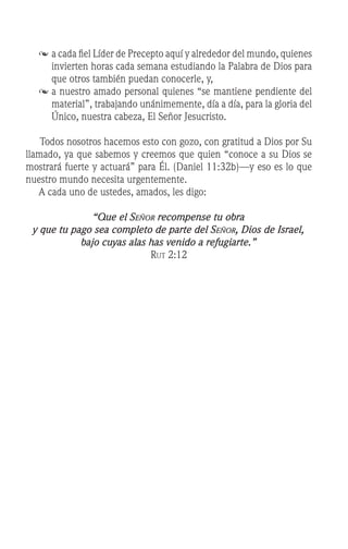 	a cada fiel Líder de Precepto aquí y alrededor del mundo, quienes
invierten horas cada semana estudiando la Palabra de Dios para
que otros también puedan conocerle, y,
	a nuestro amado personal quienes “se mantiene pendiente del
material”, trabajando unánimemente, día a día, para la gloria del
Único, nuestra cabeza, El Señor Jesucristo.
Todos nosotros hacemos esto con gozo, con gratitud a Dios por Su
llamado, ya que sabemos y creemos que quien “conoce a su Dios se
mostrará fuerte y actuará” para Él. (Daniel 11:32b)—y eso es lo que
nuestro mundo necesita urgentemente.
	 A cada uno de ustedes, amados, les digo:
“Que el Señor recompense tu obra
y que tu pago sea completo de parte del Señor, Dios de Israel,
bajo cuyas alas has venido a refugiarte.”
Rut 2:12
 