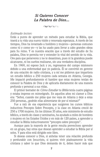 Si Quieres Conocer
La Palabra de Dios...
Estimado lector:
Estás a punto de aprender un método para estudiar la Biblia, que
traerá a tu vida una nueva visión y renovada esperanza. A través de los
tiempos, Dios ha levantado a hombres y mujeres—personas comunes
como tú y como yo—y las ha usado para llevar a cabo grandes obras
para Su reino. Y es nuestra oración que a través del estudio de Su
palabra, Dios te permita ver y entender lo vital del sentido de tu vida.
Oro para que perseveres y no te desanimes, pues ni la grandeza puede
alcanzarse, ni los sueños realizarse, sin una verdadera disciplina.
	 En 1969, mi esposo Jack y yo, regresamos del campo misionero
debido a una enfermedad que yo padecía. Él se convirtió en gerente
de una estación de radio cristiana, y a mí me pidieron que impartiera
un estudio bíblico a 250 mujeres cada semana en Atlanta, Georgia.
Me impactó profundamente el hambre que estas mujeres tenían de
conocer la Palabra de Dios y de aplicarla diariamente de una manera
profunda y personal a sus vidas.
	 El primer borrador de Cómo Estudiar tu Biblia tenía cuatro páginas
y estaba impreso en mimeógrafo. En aquellos años mi clamor a Dios
era: “Señor, cuando me pidas que me vaya de Atlanta y deje a estas
250 personas, ¿podrán ellas alimentarse de por sí mismas?”
	 Fue a raíz de esa experiencia que surgieron los cursos bíblicos
inductivos Precepto Sobre Precepto, y la clase en Atlanta creció de
250 a 1700 mujeres. En los últimos 35 años, este ministerio de estudio
bíblico, a través de clases y seminarios, ha ayudado a miles de hombres
y mujeres en los Estados Unidos y en más de 120 países, a aprender a
estudiar la Biblia inductivamente “precepto sobre precepto”.
	 Aunque para la mayoría de la gente resulta provechoso aprender
en un grupo, hay otros que desean aprender a estudiar la Biblia por sí
solos. Y para ellos está dirigido este libro.
	 Si deseas conocer a Dios, si anhelas tener una relación profunda
y perdurable con Jesucristo, si quieres vivir piadosamente la vida
cristiana y saber lo que Dios demanda de ti, debes hacer más que
 