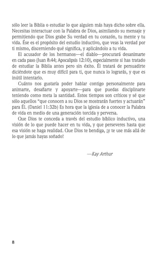sólo leer la Biblia o estudiar lo que alguien más haya dicho sobre ella.
Necesitas interactuar con la Palabra de Dios, asimilando su mensaje y
permitiendo que Dios grabe Su verdad en tu corazón, tu mente y tu
vida. Ése es el propósito del estudio inductivo, que veas la verdad por
ti mismo, discerniendo qué significa, y aplicándolo a tu vida.
	 El acusador de los hermanos—el diablo—procurará desanimarte
en cada paso (Juan 8:44; Apocalipsis 12:10), especialmente si has tratado
de estudiar la Biblia antes pero sin éxito. Él tratará de persuadirte
diciéndote que es muy difícil para ti, que nunca lo lograrás, y que es
inútil intentarlo.
	 Cuánto nos gustaría poder hablar contigo personalmente para
animarte, desafiarte y apoyarte—para que puedas disciplinarte
teniendo como meta la santidad. Estos tiempos son críticos y sé que
sólo aquellos “que conocen a su Dios se mostrarán fuertes y actuarán”
para Él. (Daniel 11:32b) Es hora que la iglesia de a conocer la Palabra
de vida en medio de una generación torcida y perversa.
	 Que Dios te conceda a través del estudio bíblico inductivo, una
visión de lo que puede hacer en tu vida, y que perseveres hasta que
esa visión se haga realidad. Que Dios te bendiga, ¡y te use más allá de
lo que jamás hayas soñado!
—Kay Arthur
 