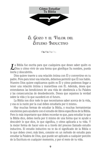 El Gozo y el Valor del
Estudio Inductivo
La Biblia fue escrita para que cualquiera que desee saber quién es
Dios y cómo vivir de una forma que glorifique Su nombre, pueda
leerla y descubrirlo.
	 Dios quiere traerte a una relación íntima con Él y convertirse en tu
padre. Pero para tener esa relación, debemos permitir que Él nos hable.
Nuestro Dios quiere explicarnos quién es Él y cómo podemos llegar a
tener una relación íntima y maravillosa con Él. Además, desea que
entendamos las bendiciones de una vida de obediencia a Su Palabra
y las consecuencias de desobedecerle. Desea que sepamos la verdad
sobre la vida y lo que sucederá en el futuro.
	 La Biblia nos dice todo lo que necesitamos saber acerca de la vida,
y esa es la razón por la cual debes estudiarla por ti mismo.
	 Hay muchas formas de estudiar la Biblia, y muchas herramientas
excelentes para ayudarte con el estudio de libros específicos de la Biblia.
Pero lo más importante que debes recordar es que, para estudiar lo que
la Biblia dice, debes leerla por ti mismo de una forma que te ayude a
descubrir lo que dice, lo que significa, y cómo aplicarla a tu vida. Y
la mejor forma de hacer esto es a través del proceso llamado estudio
inductivo. El estudio inductivo no te da el significado de la Biblia o
lo que debes creer; más bien, consiste en un método de estudio para
estudiar la Palabra de Dios, que puede ser aplicado a cualquier porción
de la Escritura en cualquier momento, y por el resto de tu vida.
 