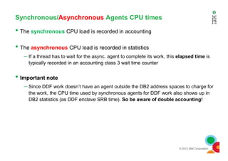 Synchronous/Asynchronous Agents CPU times
• The synchronous CPU load is recorded in accounting
• The asynchronous CPU load is recorded in statistics
– If a thread has to wait for the async. agent to complete its work, this elapsed time is
typically recorded in an accounting class 3 wait time counter
• Important note
© 2012 IBM Corporation
• Important note
– Since DDF work doesn’t have an agent outside the DB2 address spaces to charge for
the work, the CPU time used by synchronous agents for DDF work also shows up in
DB2 statistics (as DDF enclave SRB time). So be aware of double accounting!
 