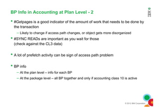 BP Info in Accounting at Plan Level - 2
• #Getpages is a good indicator of the amount of work that needs to be done by
the transaction
– Likely to change if access path changes, or object gets more disorganized
• #SYNC READs are important as you wait for those
(check against the CL3 data)
• A lot of prefetch activity can be sign of access path problem
© 2012 IBM Corporation
• A lot of prefetch activity can be sign of access path problem
• BP info
– At the plan level – info for each BP
– At the package level – all BP together and only if accounting class 10 is active
 