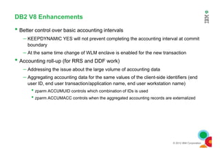 DB2 V8 Enhancements
• Better control over basic accounting intervals
– KEEPDYNAMIC YES will not prevent completing the accounting interval at commit
boundary
– At the same time change of WLM enclave is enabled for the new transaction
• Accounting roll-up (for RRS and DDF work)
– Addressing the issue about the large volume of accounting data
– Aggregating accounting data for the same values of the client-side identifiers (end
© 2012 IBM Corporation
– Aggregating accounting data for the same values of the client-side identifiers (end
user ID, end user transaction/application name, end user workstation name)
• zparm ACCUMUID controls which combination of IDs is used
• zparm ACCUMACC controls when the aggregated accounting records are externalized
 