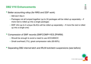DB2 V10 Enhancements
• Better accounting rollup (for RRS and DDF work)
– Still don’t like it
– Packages not all lumped together (up to 24 packages will be rolled up separately – if
more rest is rolled up into a single package)
– DDF info (up to 4 unique QLACs will be rolled up separately – if more the rest is rolled
up into a single one)
© 2012 IBM Corporation
• Compression of SMF records (SMFCOMP=YES ZPARM)
– Should be enough to avoid a need to use ACCUMACC
– Small overhead (1%), great compression ratio (60-80%)
• Separating DB2 internal latch and IRLM lock/latch suspensions (see before)
 