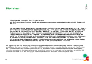 © Copyright IBM Corporation 2012. All rights reserved.
U.S. Government Users Restricted Rights - Use, duplication or disclosure restricted by GSA ADP Schedule Contract with
IBM Corp.
THE INFORMATION CONTAINED IN THIS PRESENTATION IS PROVIDED FOR INFORMATIONAL PURPOSES ONLY. WHILE
EFFORTS WERE MADE TO VERIFY THE COMPLETENESS AND ACCURACY OF THE INFORMATION CONTAINED IN THIS
PRESENTATION, IT IS PROVIDED “AS IS” WITHOUT WARRANTY OF ANY KIND, EXPRESS OR IMPLIED. IN ADDITION,
Disclaimer
© 2012 IBM Corporation110
PRESENTATION, IT IS PROVIDED “AS IS” WITHOUT WARRANTY OF ANY KIND, EXPRESS OR IMPLIED. IN ADDITION,
THIS INFORMATION IS BASED ON IBM’S CURRENT PRODUCT PLANS AND STRATEGY, WHICH ARE SUBJECT TO
CHANGE BY IBM WITHOUT NOTICE. IBM SHALL NOT BE RESPONSIBLE FOR ANY DAMAGES ARISING OUT OF THE
USE OF, OR OTHERWISE RELATED TO, THIS PRESENTATION OR ANY OTHER DOCUMENTATION. NOTHING CONTAINED
IN THIS PRESENTATION IS INTENDED TO, NOR SHALL HAVE THE EFFECT OF, CREATING ANY WARRANTIES OR
REPRESENTATIONS FROM IBM (OR ITS SUPPLIERS OR LICENSORS), OR ALTERING THE TERMS AND CONDITIONS OF
ANY AGREEMENT OR LICENSE GOVERNING THE USE OF IBM PRODUCTS AND/OR SOFTWARE
IBM, the IBM logo, ibm.com, and DB2 are trademarks or registered trademarks of International Business Machines Corporation in the
United States, other countries, or both. If these and other IBM trademarked terms are marked on their first occurrence in this information
with a trademark symbol (® or ™), these symbols indicate U.S. registered or common law trademarks owned by IBM at the time this
information was published. Such trademarks may also be registered or common law trademarks in other countries. A current list of IBM
trademarks is available on the Web at “Copyright and trademark information” at www.ibm.com/legal/copytrade.shtml
 