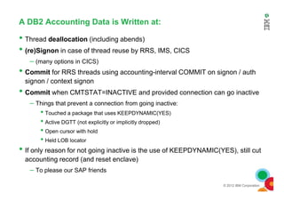A DB2 Accounting Data is Written at:
• Thread deallocation (including abends)
• (re)Signon in case of thread reuse by RRS, IMS, CICS
– (many options in CICS)
• Commit for RRS threads using accounting-interval COMMIT on signon / auth
signon / context signon
• Commit when CMTSTAT=INACTIVE and provided connection can go inactive
– Things that prevent a connection from going inactive:
© 2012 IBM Corporation
– Things that prevent a connection from going inactive:
• Touched a package that uses KEEPDYNAMIC(YES)
• Active DGTT (not explicitly or implicitly dropped)
• Open cursor with hold
• Held LOB locator
• If only reason for not going inactive is the use of KEEPDYNAMIC(YES), still cut
accounting record (and reset enclave)
– To please our SAP friends
 