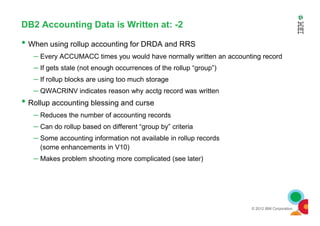 DB2 Accounting Data is Written at: -2
• When using rollup accounting for DRDA and RRS
– Every ACCUMACC times you would have normally written an accounting record
– If gets stale (not enough occurrences of the rollup “group”)
– If rollup blocks are using too much storage
– QWACRINV indicates reason why acctg record was written
• Rollup accounting blessing and curse
– Reduces the number of accounting records
© 2012 IBM Corporation
– Reduces the number of accounting records
– Can do rollup based on different “group by” criteria
– Some accounting information not available in rollup records
(some enhancements in V10)
– Makes problem shooting more complicated (see later)
 
