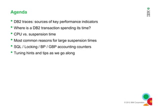 Agenda
• DB2 traces: sources of key performance indicators
• Where is a DB2 transaction spending its time?
• CPU vs. suspension time
• Most common reasons for large suspension times
• SQL / Locking / BP / GBP accounting counters
• Tuning hints and tips as we go along
© 2012 IBM Corporation
•
 