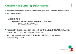 Analyzing Acctg Data: Top-Down Analysis
• Accounting report (not trace) by connection type most useful for initial analysis
• For OMPE users:
ACCOUNTING
REPORT LAYOUT(LONG) ORDER(CONNTYPE)
EXCLUDE(PACKAGE(*))
© 2012 IBM Corporation
• To group by thread connection type such as TSO, CICS, DB2CALL, RRS, IMS,
DRDA, UTILITY, etc. for the period of interest
• Also combine with STATISTICS REPORT LAYOUT(LONG) for the
corresponding period
 