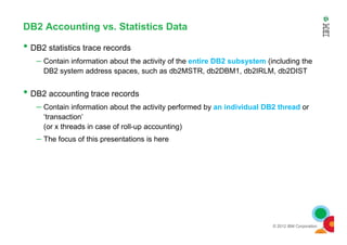 DB2 Accounting vs. Statistics Data
• DB2 statistics trace records
– Contain information about the activity of the entire DB2 subsystem (including the
DB2 system address spaces, such as db2MSTR, db2DBM1, db2IRLM, db2DIST
• DB2 accounting trace records
– Contain information about the activity performed by an individual DB2 thread or
‘transaction’
(or x threads in case of roll-up accounting)
© 2012 IBM Corporation
(or x threads in case of roll-up accounting)
– The focus of this presentations is here
 
