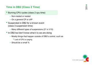 Time in DB2 (Class 2 Time)
• Burning CPU cycles (class 2 cpu time)
– Non-nested or nested
– On a general CP or zIIP
• Suspended in DB2 for a known event
(class 3 suspension time)
– Many different types of suspensions (21 in V10)
• In DB2 but don’t know what it is we are doing
© 2012 IBM Corporation
• In DB2 but don’t know what it is we are doing
– Mostly things that happen outside of DB2’s control, such as
• Lack of CPU or paging
– Should be a small %
 