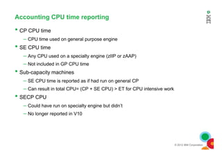Accounting CPU time reporting
• CP CPU time
– CPU time used on general purpose engine
• SE CPU time
– Any CPU used on a specialty engine (zIIP or zAAP)
– Not included in GP CPU time
• Sub-capacity machines
– SE CPU time is reported as if had run on general CP
© 2012 IBM Corporation
– SE CPU time is reported as if had run on general CP
– Can result in total CPU= (CP + SE CPU) > ET for CPU intensive work
• SECP CPU
– Could have run on specialty engine but didn’t
– No longer reported in V10
 
