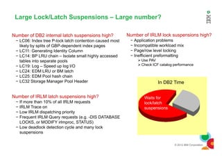 Large Lock/Latch Suspensions – Large number?
Number of IRLM lock suspensions high?
− Application problems
− Incompatible workload mix
− Page/row level locking
− Inefficient preformatting
Use PAV
Check ICF catalog performance
Number of DB2 internal latch suspensions high?
− LC06: Index tree P-lock latch contention caused most
likely by splits of GBP-dependent index pages
− LC11: Generating Identity Column
− LC14: BP LRU chain – Isolate small highly accessed
tables into separate pools
− LC19: Log – Speed up log I/O
− LC24: EDM LRU or BM latch
− LC25: EDM Pool hash chain
© 2012 IBM Corporation
Waits for
lock/latch
suspensions
In DB2 Time
Number of IRLM latch suspensions high?
− If more than 10% of all IRLM requests
− IRLM Trace on
− Low IRLM dispatching priority
− Frequent IRLM Query requests (e.g. -DIS DATABASE
LOCKS, or MODIFY irlmproc, STATUS)
− Low deadlock detection cycle and many lock
suspensions
− LC25: EDM Pool hash chain
− LC32 Storage Manager Pool Header
 