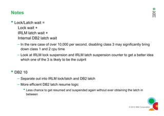 Notes
• Lock/Latch wait =
Lock wait +
IRLM latch wait +
Internal DB2 latch wait
– In the rare case of over 10,000 per second, disabling class 3 may significantly bring
down class 1 and 2 cpu time
– Look at IRLM lock suspension and IRLM latch suspension counter to get a better idea
which one of the 3 is likely to be the culprit
© 2012 IBM Corporation
which one of the 3 is likely to be the culprit
• DB2 10
– Separate out into IRLM lock/latch and DB2 latch
– More efficient DB2 latch resume logic
• Less chance to get resumed and suspended again without ever obtaining the latch in
between
 