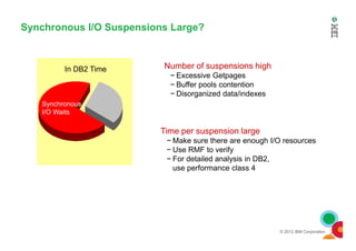 Synchronous I/O Suspensions Large?
Number of suspensions high
− Excessive Getpages
− Buffer pools contention
− Disorganized data/indexes
Synchronous
I/O Waits
In DB2 Time
© 2012 IBM Corporation
Time per suspension large
− Make sure there are enough I/O resources
− Use RMF to verify
− For detailed analysis in DB2,
use performance class 4
 