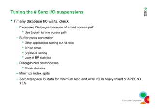 Tuning the # Sync I/O suspensions
• If many database I/O waits, check
– Excessive Getpages because of a bad access path
• Use Explain to tune access path
– Buffer pools contention
• Other applications ruining our hit ratio
• BP too small
• (V)DWQT setting
© 2012 IBM Corporation
•
• Look at BP statistics
– Disorganized data/indexes
• Check statistics
– Minimize index splits
– Zero freespace for data for minimum read and write I/O in heavy Insert or APPEND
YES
 